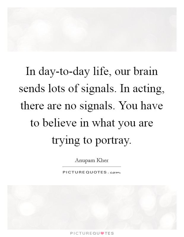 In day-to-day life, our brain sends lots of signals. In acting, there are no signals. You have to believe in what you are trying to portray. Picture Quote #1