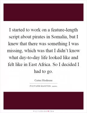 I started to work on a feature-length script about pirates in Somalia, but I knew that there was something I was missing, which was that I didn’t know what day-to-day life looked like and felt like in East Africa. So I decided I had to go Picture Quote #1