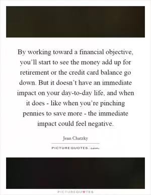 By working toward a financial objective, you’ll start to see the money add up for retirement or the credit card balance go down. But it doesn’t have an immediate impact on your day-to-day life, and when it does - like when you’re pinching pennies to save more - the immediate impact could feel negative Picture Quote #1