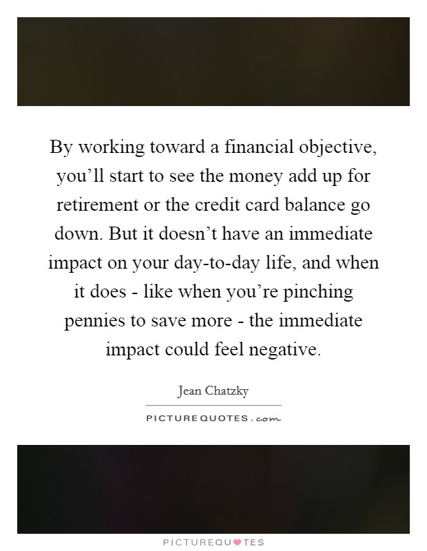 By working toward a financial objective, you'll start to see the money add up for retirement or the credit card balance go down. But it doesn't have an immediate impact on your day-to-day life, and when it does - like when you're pinching pennies to save more - the immediate impact could feel negative. Picture Quote #1