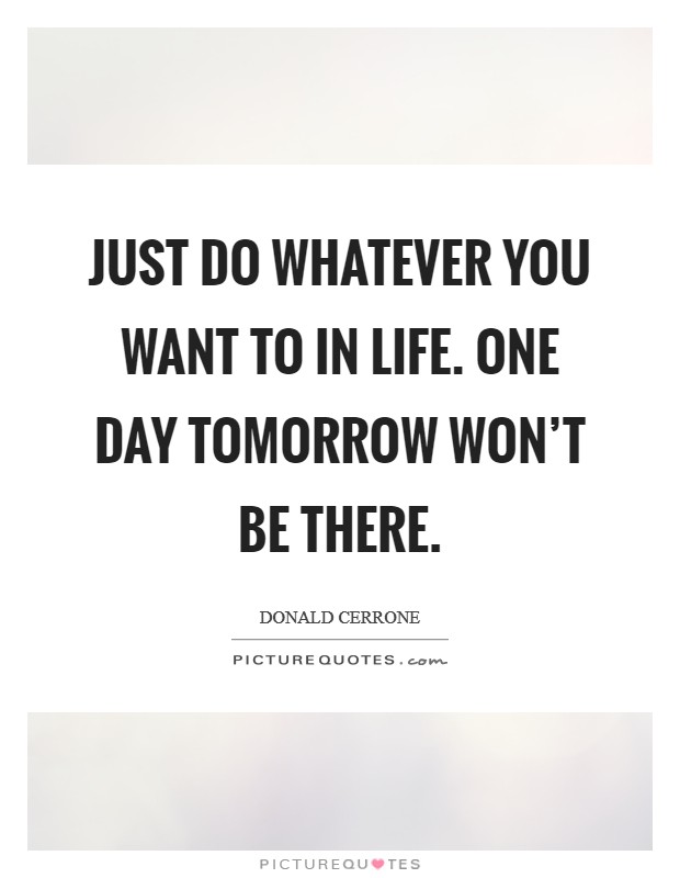Just do whatever you want to in life. One day tomorrow won't be ...