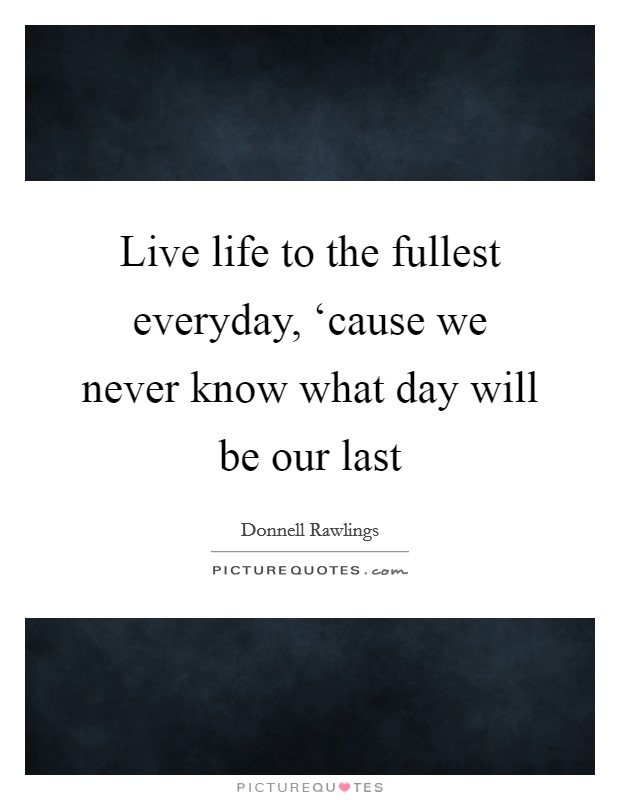 Live life to the fullest everyday, ‘cause we never know what day will be our last Picture Quote #1