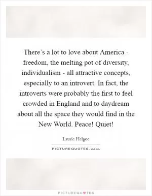 There’s a lot to love about America - freedom, the melting pot of diversity, individualism - all attractive concepts, especially to an introvert. In fact, the introverts were probably the first to feel crowded in England and to daydream about all the space they would find in the New World. Peace! Quiet! Picture Quote #1
