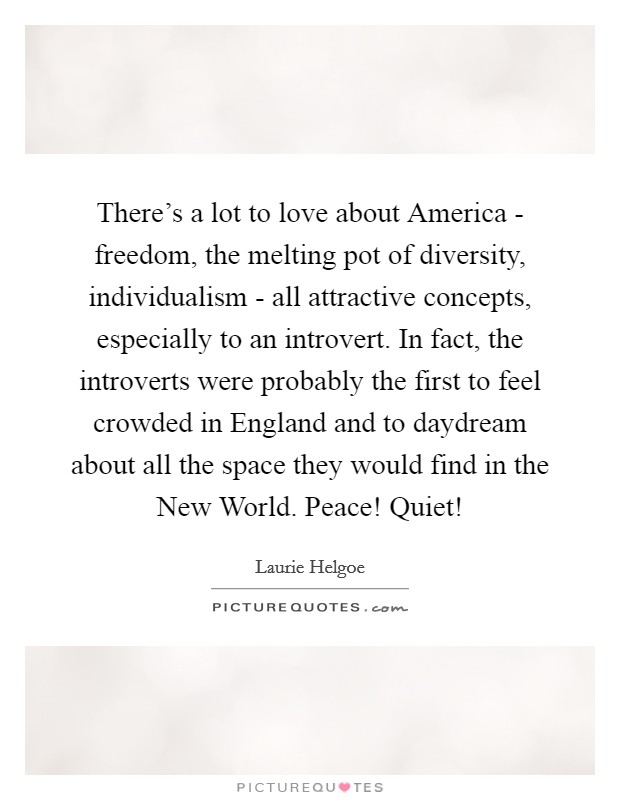 There's a lot to love about America - freedom, the melting pot of diversity, individualism - all attractive concepts, especially to an introvert. In fact, the introverts were probably the first to feel crowded in England and to daydream about all the space they would find in the New World. Peace! Quiet! Picture Quote #1