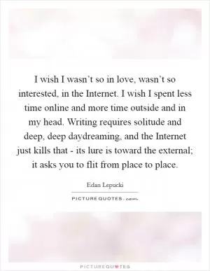 I wish I wasn’t so in love, wasn’t so interested, in the Internet. I wish I spent less time online and more time outside and in my head. Writing requires solitude and deep, deep daydreaming, and the Internet just kills that - its lure is toward the external; it asks you to flit from place to place Picture Quote #1