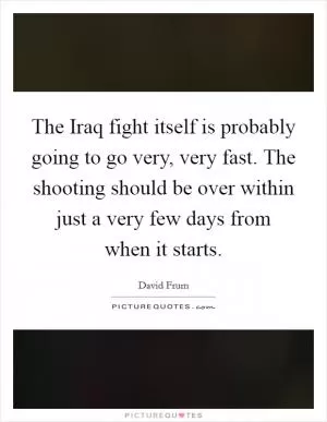 The Iraq fight itself is probably going to go very, very fast. The shooting should be over within just a very few days from when it starts Picture Quote #1