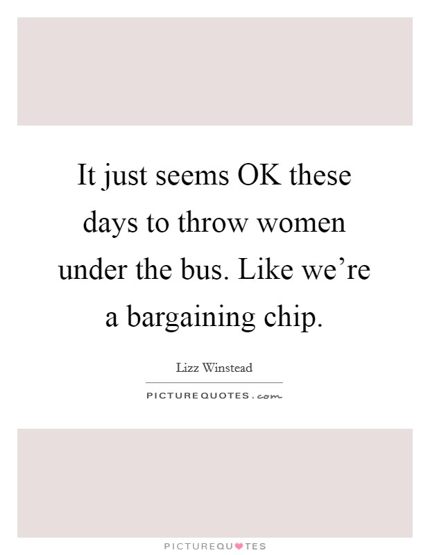 It just seems OK these days to throw women under the bus. Like we're a bargaining chip. Picture Quote #1