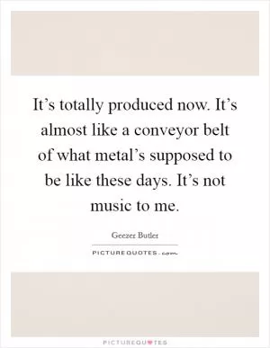 It’s totally produced now. It’s almost like a conveyor belt of what metal’s supposed to be like these days. It’s not music to me Picture Quote #1
