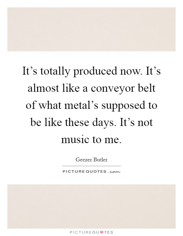It's totally produced now. It's almost like a conveyor belt of what metal's supposed to be like these days. It's not music to me. Picture Quote #1