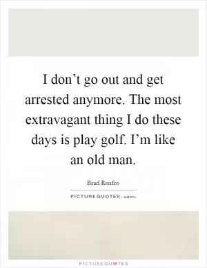 I don’t go out and get arrested anymore. The most extravagant thing I do these days is play golf. I’m like an old man Picture Quote #1