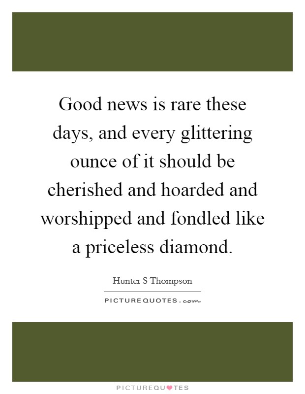 Good news is rare these days, and every glittering ounce of it should be cherished and hoarded and worshipped and fondled like a priceless diamond. Picture Quote #1