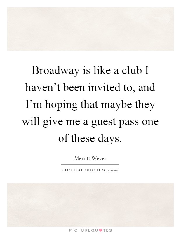 Broadway is like a club I haven't been invited to, and I'm hoping that maybe they will give me a guest pass one of these days. Picture Quote #1