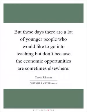 But these days there are a lot of younger people who would like to go into teaching but don’t because the economic opportunities are sometimes elsewhere Picture Quote #1