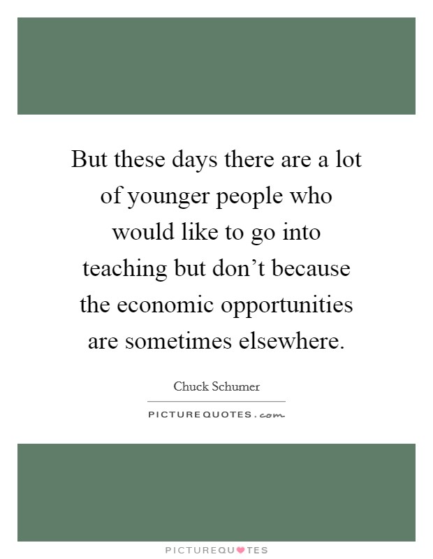 But these days there are a lot of younger people who would like to go into teaching but don't because the economic opportunities are sometimes elsewhere. Picture Quote #1