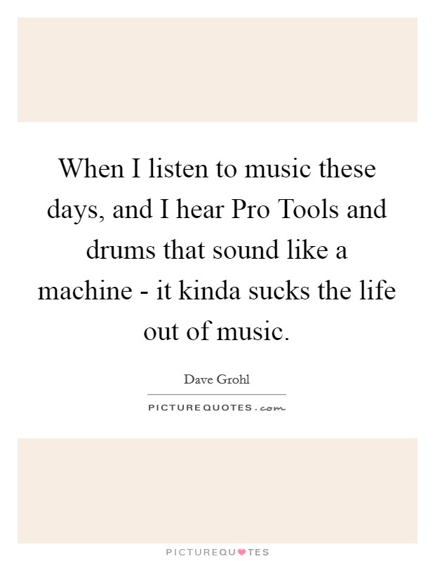 When I listen to music these days, and I hear Pro Tools and drums that sound like a machine - it kinda sucks the life out of music. Picture Quote #1