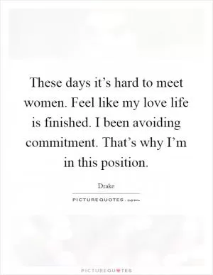 These days it’s hard to meet women. Feel like my love life is finished. I been avoiding commitment. That’s why I’m in this position Picture Quote #1