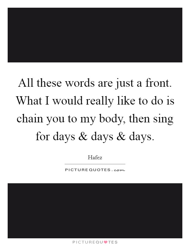 All these words are just a front. What I would really like to do is chain you to my body, then sing for days and days and days. Picture Quote #1