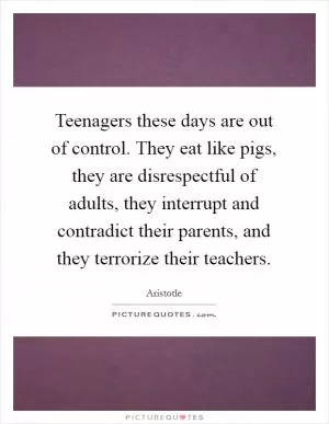Teenagers these days are out of control. They eat like pigs, they are disrespectful of adults, they interrupt and contradict their parents, and they terrorize their teachers Picture Quote #1