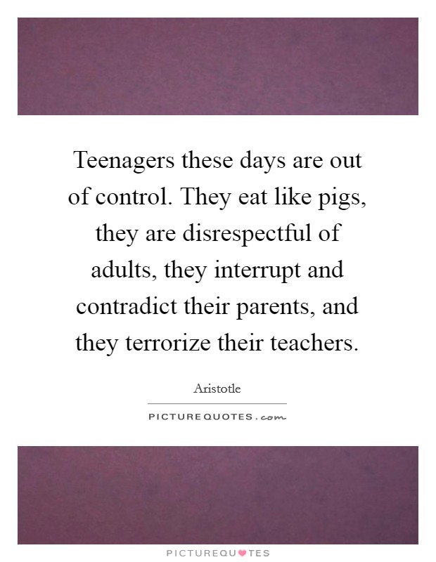 Teenagers these days are out of control. They eat like pigs, they are disrespectful of adults, they interrupt and contradict their parents, and they terrorize their teachers. Picture Quote #1