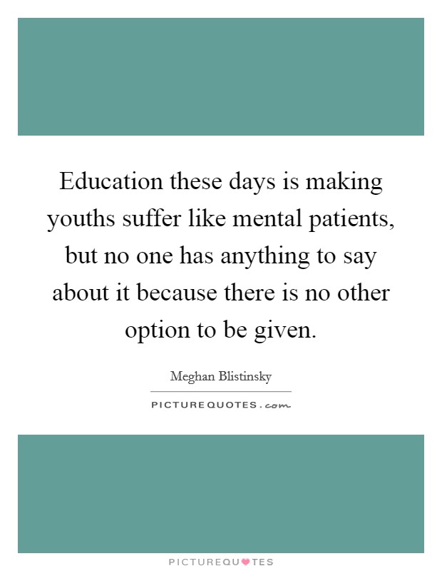 Education these days is making youths suffer like mental patients, but no one has anything to say about it because there is no other option to be given. Picture Quote #1