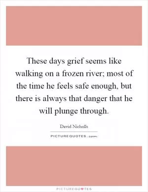 These days grief seems like walking on a frozen river; most of the time he feels safe enough, but there is always that danger that he will plunge through Picture Quote #1