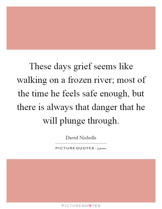 These days grief seems like walking on a frozen river; most of the time he feels safe enough, but there is always that danger that he will plunge through. Picture Quote #1