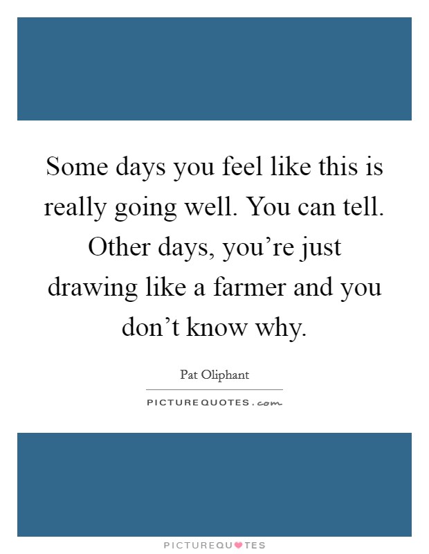 Some days you feel like this is really going well. You can tell. Other days, you're just drawing like a farmer and you don't know why. Picture Quote #1