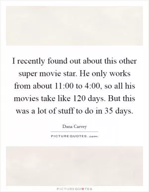 I recently found out about this other super movie star. He only works from about 11:00 to 4:00, so all his movies take like 120 days. But this was a lot of stuff to do in 35 days Picture Quote #1