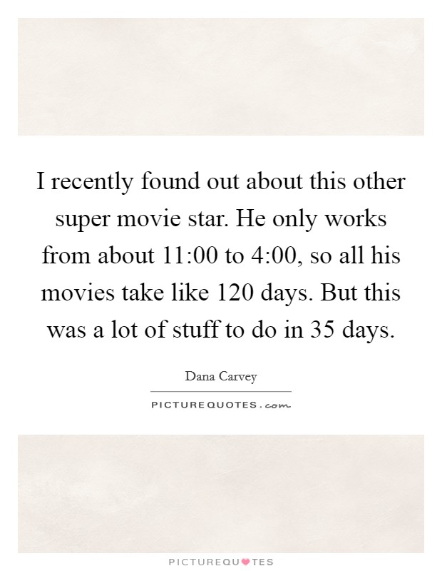 I recently found out about this other super movie star. He only works from about 11:00 to 4:00, so all his movies take like 120 days. But this was a lot of stuff to do in 35 days. Picture Quote #1