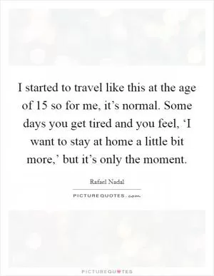 I started to travel like this at the age of 15 so for me, it’s normal. Some days you get tired and you feel, ‘I want to stay at home a little bit more,’ but it’s only the moment Picture Quote #1