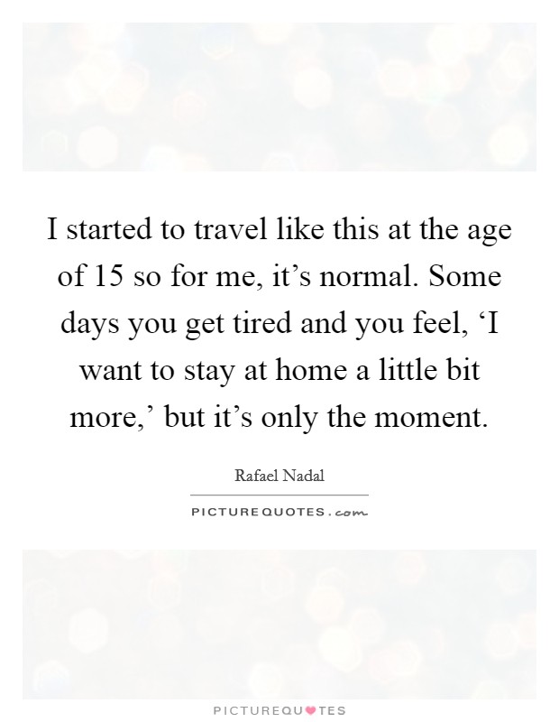 I started to travel like this at the age of 15 so for me, it's normal. Some days you get tired and you feel, ‘I want to stay at home a little bit more,' but it's only the moment. Picture Quote #1