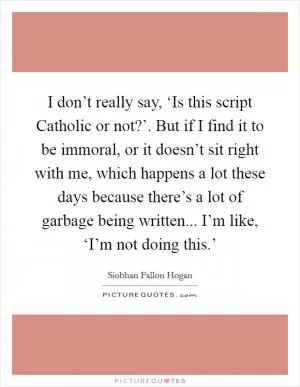 I don’t really say, ‘Is this script Catholic or not?’. But if I find it to be immoral, or it doesn’t sit right with me, which happens a lot these days because there’s a lot of garbage being written... I’m like, ‘I’m not doing this.’ Picture Quote #1