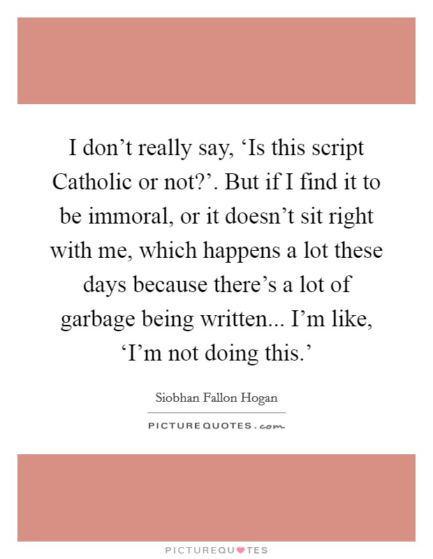 I don't really say, ‘Is this script Catholic or not?'. But if I find it to be immoral, or it doesn't sit right with me, which happens a lot these days because there's a lot of garbage being written... I'm like, ‘I'm not doing this.' Picture Quote #1