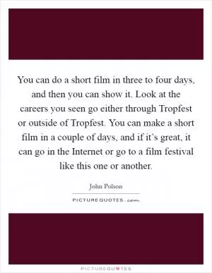 You can do a short film in three to four days, and then you can show it. Look at the careers you seen go either through Tropfest or outside of Tropfest. You can make a short film in a couple of days, and if it’s great, it can go in the Internet or go to a film festival like this one or another Picture Quote #1