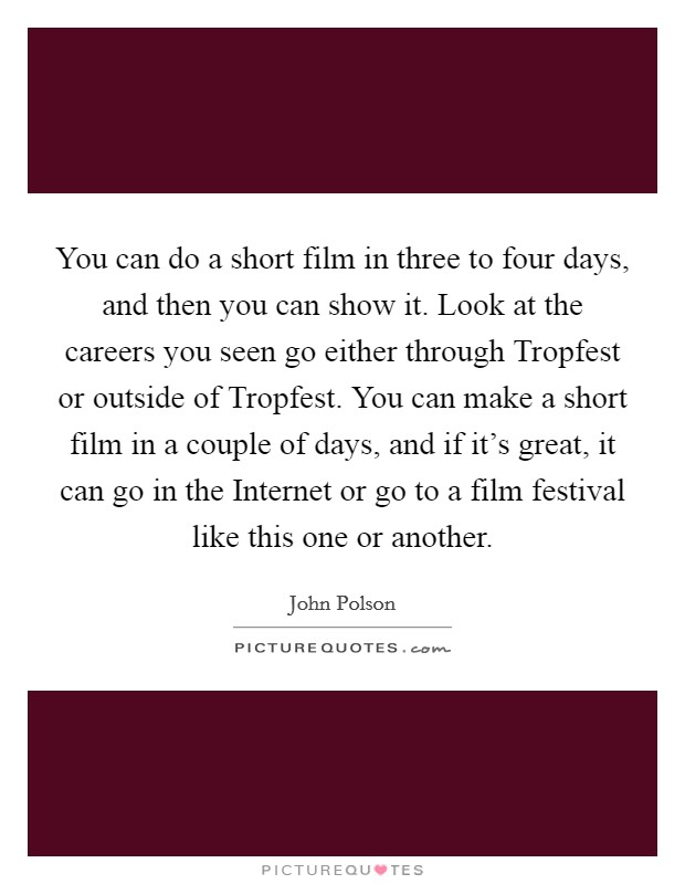 You can do a short film in three to four days, and then you can show it. Look at the careers you seen go either through Tropfest or outside of Tropfest. You can make a short film in a couple of days, and if it's great, it can go in the Internet or go to a film festival like this one or another. Picture Quote #1