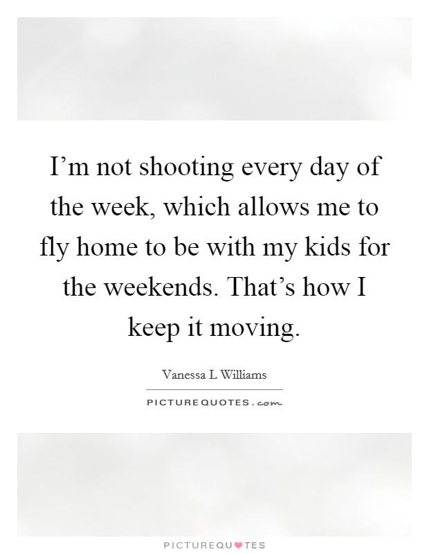 I'm not shooting every day of the week, which allows me to fly home to be with my kids for the weekends. That's how I keep it moving. Picture Quote #1