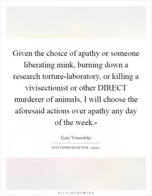 Given the choice of apathy or someone liberating mink, burning down a research torture-laboratory, or killing a vivisectionist or other DIRECT murderer of animals, I will choose the aforesaid actions over apathy any day of the week.- Picture Quote #1
