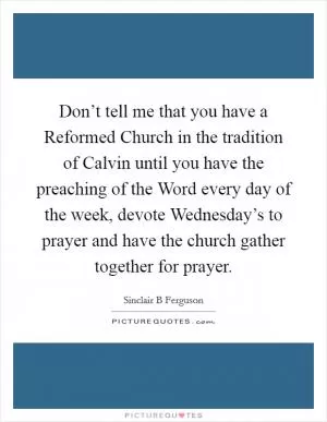 Don’t tell me that you have a Reformed Church in the tradition of Calvin until you have the preaching of the Word every day of the week, devote Wednesday’s to prayer and have the church gather together for prayer Picture Quote #1