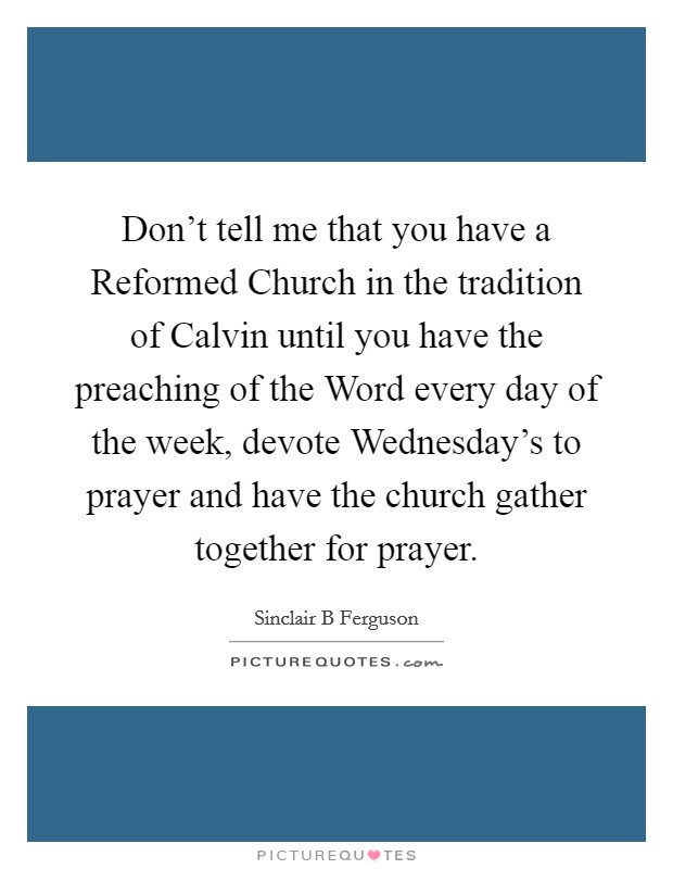 Don't tell me that you have a Reformed Church in the tradition of Calvin until you have the preaching of the Word every day of the week, devote Wednesday's to prayer and have the church gather together for prayer. Picture Quote #1