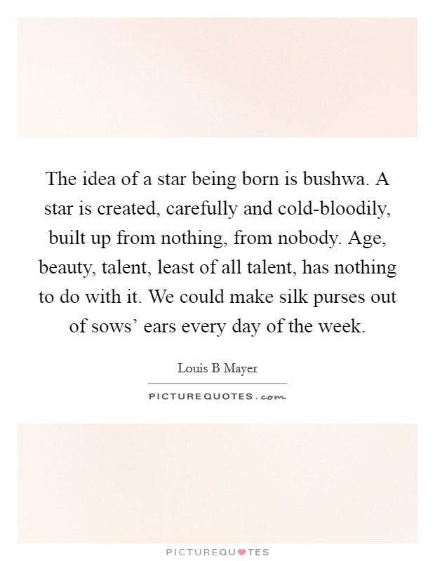 The idea of a star being born is bushwa. A star is created, carefully and cold-bloodily, built up from nothing, from nobody. Age, beauty, talent, least of all talent, has nothing to do with it. We could make silk purses out of sows' ears every day of the week. Picture Quote #1