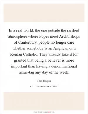 In a real world, the one outside the rarified atmosphere where Popes meet Archbishops of Canterbury, people no longer care whether somebody is an Anglican or a Roman Catholic. They already take it for granted that being a believer is more important than having a denominational name-tag any day of the week Picture Quote #1
