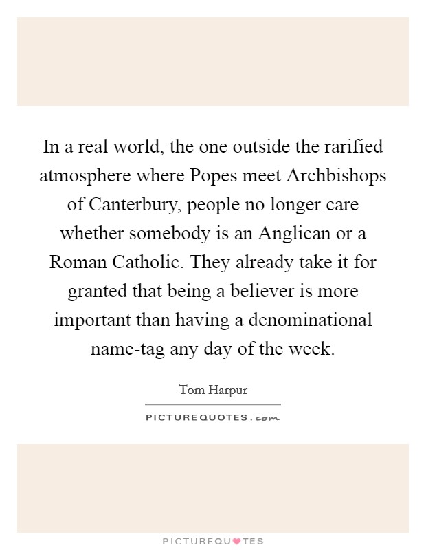 In a real world, the one outside the rarified atmosphere where Popes meet Archbishops of Canterbury, people no longer care whether somebody is an Anglican or a Roman Catholic. They already take it for granted that being a believer is more important than having a denominational name-tag any day of the week. Picture Quote #1