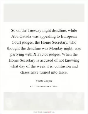 So on the Tuesday night deadline, while Abu Qatada was appealing to European Court judges, the Home Secretary, who thought the deadline was Monday night, was partying with X Factor judges. When the Home Secretary is accused of not knowing what day of the week it is, confusion and chaos have turned into farce Picture Quote #1