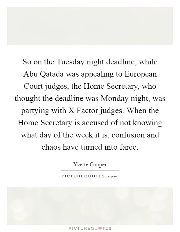 So on the Tuesday night deadline, while Abu Qatada was appealing to European Court judges, the Home Secretary, who thought the deadline was Monday night, was partying with X Factor judges. When the Home Secretary is accused of not knowing what day of the week it is, confusion and chaos have turned into farce. Picture Quote #1