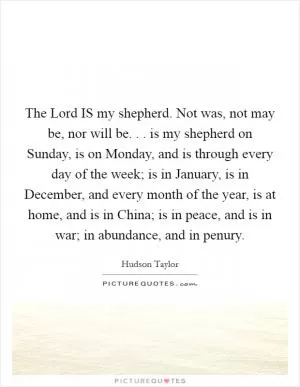 The Lord IS my shepherd. Not was, not may be, nor will be. . . is my shepherd on Sunday, is on Monday, and is through every day of the week; is in January, is in December, and every month of the year, is at home, and is in China; is in peace, and is in war; in abundance, and in penury Picture Quote #1