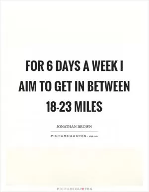 For 6 days a week I aim to get in between 18-23 miles Picture Quote #1