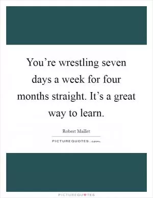 You’re wrestling seven days a week for four months straight. It’s a great way to learn Picture Quote #1