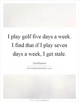 I play golf five days a week. I find that if I play seven days a week, I get stale Picture Quote #1