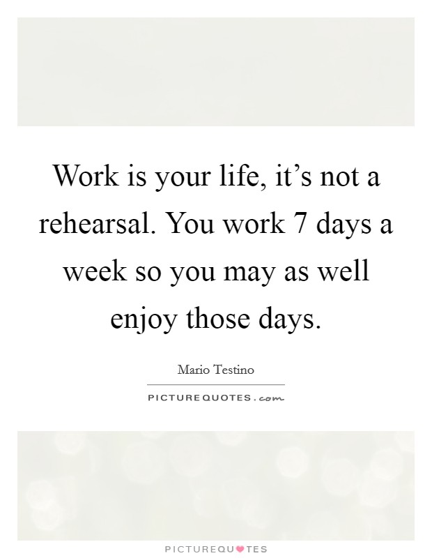 Work is your life, it's not a rehearsal. You work 7 days a week so you may as well enjoy those days. Picture Quote #1