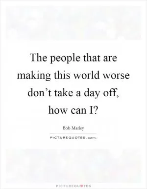 The people that are making this world worse don’t take a day off, how can I? Picture Quote #1